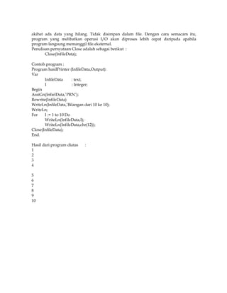 akibat ada data yang hilang. Tidak disimpan dalam file. Dengan cara semacam itu,
program yang melibatkan operasi I/O akan diproses lebih cepat daripada apabila
program langsung memanggil file eksternal.
Penulisan pernyataan Close adalah sebagai berikut :
Close(InfileData);
Contoh program :
Program hasilPrinter (InfileData,Output):
Var
InfileData
: text;
I
: Integer;
Begin
AssiGn(InfielData,’PRN’);
Rewrite(InfileData)
WriteLn(InfileData,’Bilangan dari 10 ke 10);
WriteLn;
For
I := 1 to 10 Do
WriteLn(InfileData,I);
WriteLn(InfileData,chr(12));
Close(InfileData);
End.
Hasil dari program diatas
1
2
3
4
5
6
7
8
9
10

:

 