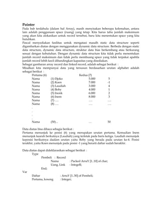 Pointer

Pada bab terdahulu (dalam hal Array), masih menyisakan beberapa kelemahan, antara
lain adalah penggunaan space (ruang) yang tetap. Kita harus tahu jumlah maksimum
yang akan kita alokasikan untuk record tersebut, baru kita menentukan space yang kita
butuhkan.
Pascal menyediakan fasilitas untuk mengatasi masalh static data structure seperti
digambarkan diatas dengan menggunakan dynamic data structure. Berbeda dengan static
data structure, dynamic data structure, struktur data bias berkembang atau berkurang
sesuai dengan kebutuhan. Dengan dynamic data structure kita tidak perlu menentukan
jumlah record maksimum dan tidak perlu membuang space yang tidak terpakai apabila
jumlah record lebih kecil dibandingkan kapasitas yang disediakan.
Sebagai gambaran array record dan linked record, adalah sebagai berikut :
Misalkan kita mempunyai data yang tersusun berdasarkan urutan alphabet adalah
sebagai berikut :
Pertama (6)
Kedua (7)
Nama
(1) Djoko
5.000
5
Nama
(2) Koen
7.000
-1
Nama
(3) Laudiah
3.000
4
Nama
(4) Boby
4.000
1
Nama
(5) Inonk
6.000
2
Nama
(6) Inem
8.000
3
Nama
(7) ….
….
….
Nama
(8) ….
….
….
.
.
.
.
Nama
(50) ..
…
50
Data diatas bisa dibaca sebagia berikut :
Pertama menunjuk ke posisi (6) yang merupakan urutan pertama. Kemudian Inem
menunjuk kearah berkutnya (Laudiah) yang terletak pada baris ketiga. Laudiah menunjuk
keposisi berikutnya daalam urutan yaitu Boby yang berada pada urutan ke-4. Posisi
terakhir, yaitu Koen menunjuk pada posisi -1 yang berarti daftar sudah berakhir.
Data diatas dapat dideklarasikan sebagai berikut :
Type
Pembeli : Record
Nama
: Packed ArraY [1..10] of char;
Uang, Link
: IntegeR;
End;
Var
Daftar
: ArraY [1..50] of Pembeli;
Pertama, kosong
: Integer;

 