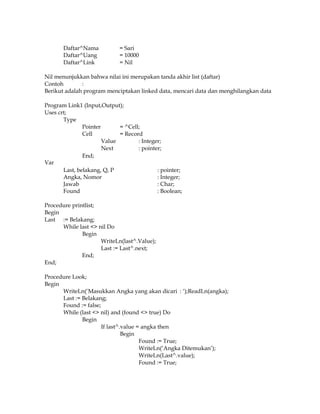 Daftar^Nama
Daftar^Uang
Daftar^Link

= Sari
= 10000
= Nil

Nil menunjukkan bahwa nilai ini merupakan tanda akhir list (daftar)
Contoh
:
Berikut adalah program menciptakan linked data, mencari data dan menghilangkan data
Program Link1 (Input,Output);
Uses crt;
Type
Pointer
= ^Cell;
Cell
= Record
Value
: Integer;
Next
: pointer;
End;
Var
Last, belakang, Q, P
: pointer;
Angka, Nomor
: Integer;
Jawab
: Char;
Found
: Boolean;
Procedure printlist;
Begin
Last := Belakang;
While last <> nil Do
Begin
WriteLn(last^.Value);
Last := Last^.next;
End;
End;
Procedure Look;
Begin
WriteLn(‘Masukkan Angka yang akan dicari : ‘);ReadLn(angka);
Last := Belakang;
Found := false;
While (last <> nil) and (found <> true) Do
Begin
If last^.value = angka then
Begin
Found := True;
WriteLn(‘Angka Ditemukan’);
WriteLn(Last^.value);
Found := True;

 