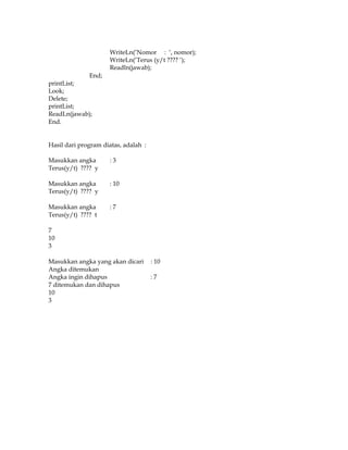 WriteLn(‘Nomor : ‘, nomor);
WriteLn(‘Terus (y/t ???? ‘);
Readln(jawab);
End;
printList;
Look;
Delete;
printList;
ReadLn(jawab);
End.
Hasil dari program diatas, adalah :
Masukkan angka
Terus(y/t) ???? y

:3

Masukkan angka
Terus(y/t) ???? y

: 10

Masukkan angka
Terus(y/t) ???? t

:7

7
10
3
Masukkan angka yang akan dicari
Angka ditemukan
Angka ingin dihapus
7 ditemukan dan dihapus
10
3

: 10
:7

 