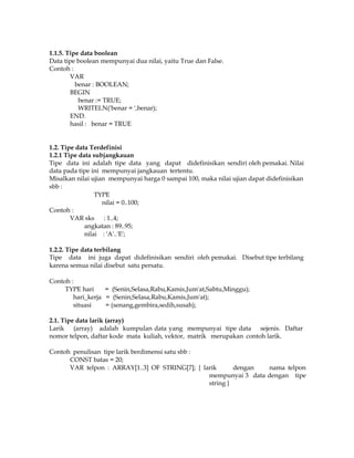1.1.5. Tipe data boolean
Data tipe boolean mempunyai dua nilai, yaitu True dan False.
Contoh :
VAR
benar : BOOLEAN;
BEGIN
benar := TRUE;
WRITELN('benar = ',benar);
END.
hasil : benar = TRUE

1.2. Tipe data Terdefinisi
1.2.1 Tipe data subjangkauan
Tipe data ini adalah tipe data yang dapat didefinisikan sendiri oleh pemakai. Nilai
data pada tipe ini mempunyai jangkauan tertentu.
Misalkan nilai ujian mempunyai harga 0 sampai 100, maka nilai ujian dapat didefinisikan
sbb :
TYPE
nilai = 0..100;
Contoh :
VAR sks : 1..4;
angkatan : 89..95;
nilai : 'A'..'E';
1.2.2. Tipe data terbilang
Tipe data ini juga dapat didefinisikan sendiri oleh pemakai. Disebut tipe terbilang
karena semua nilai disebut satu persatu.
Contoh :
TYPE hari
= (Senin,Selasa,Rabu,Kamis,Jum'at,Sabtu,Minggu);
hari_kerja = (Senin,Selasa,Rabu,Kamis,Jum'at);
situasi
= (senang,gembira,sedih,susah);
2.1. Tipe data larik (array)
Larik (array) adalah kumpulan data yang mempunyai tipe data sejenis. Daftar
nomor telpon, daftar kode mata kuliah, vektor, matrik merupakan contoh larik.
Contoh penulisan tipe larik berdimensi satu sbb :
CONST batas = 20;
VAR telpon : ARRAY[1..3] OF STRING[7]; { larik
dengan
nama telpon
mempunyai 3 data dengan tipe
string }

 