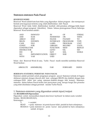 12
Statemen-statemen Pada Pascal
RESERVED WORD
Reserved Word adalah kata-kata baku yang digunakan dalam program dan mempunyai
bentuk serta kegunaan tertentu yang telah didefinisikan oleh Pascal.
Reserved Word tidak boleh didefinisikan kembali oleh pemakai, sehingga tidak dapat
digunakan sebagai pengenal (Identifier). Dalam bahasa pemrograman Pascal, beberapa
Reserved Word tersebut adalah :
AND DOWNTO IN OF STRING
ASM ELSE INHERITED OR THEN
ARRAY END INLINE PACKED TO
BEGIN EXPORTS INTERFACE PROCEDURE TYPE
CASE FILE LABEL PROGRAM UNIT
CONST FOR LIBRARY RECORD UNTIL
CONSTRUCTOR FUNCTION MOD REPEAT
DESTRUCTOR GOTO NIL SET
DIV IF NOT SHL WHILE
DO IMPLEMENTATION OBJECT SHR
WITH VAR USES
Selain dari Reserved Word di atas, Turbo Pascal masih memiliki tambahan Reserved
Word berikut :
ABSOLUTE ASSEMBLER() FAR FORWARD INDEX
BEBERAPA STATEMEN / PERINTAH PADA PASCAL
Statemen adalah perintah untuk pengerjaan program pascal. Statemen terletak di bagian
deklarasi statemen dengan diawali oleh kata cadangan BEGIN dan diakhiri dengan kata
cadangan END. Akhir dari setiap statemen diakhiri dengan titik koma(;). Statemen-
statemen dalam bahasa Pascal terdiri dari pernyataan yang berupa fungsi dan prosedur
yang telah disediakan sebagai perintah standar Turbo Pascal.
1. Statemen-statemen yang digunakan untuk input/output
1.1. READ/READLN(prosedur)
Digunakan untuk memasukkan (input) data lewat keyboard ke dalam suatu variabel.
Sintaks: READ/READLN(V);
Keterangan :
V = variabel.
READ = pada statemen ini posisi kursor tidak pindah ke baris selanjutnya.
READLN = pada statemen ini posisi kursor akan pindah ke baris selanjutnya
setelah di input.
 