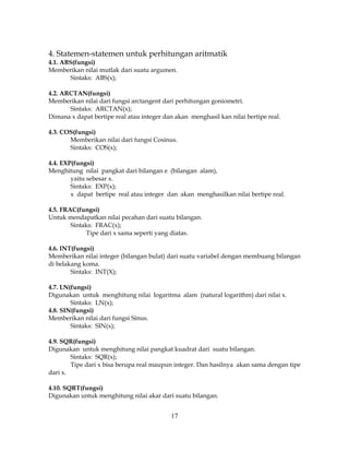 17
4. Statemen-statemen untuk perhitungan aritmatik
4.1. ABS(fungsi)
Memberikan nilai mutlak dari suatu argumen.
Sintaks: ABS(x);
4.2. ARCTAN(fungsi)
Memberikan nilai dari fungsi arctangent dari perhitungan goniometri.
Sintaks: ARCTAN(x);
Dimana x dapat bertipe real atau integer dan akan menghasil kan nilai bertipe real.
4.3. COS(fungsi)
Memberikan nilai dari fungsi Cosinus.
Sintaks: COS(x);
4.4. EXP(fungsi)
Menghitung nilai pangkat dari bilangan e (bilangan alam),
yaitu sebesar x.
Sintaks: EXP(x);
x dapat bertipe real atau integer dan akan menghasilkan nilai bertipe real.
4.5. FRAC(fungsi)
Untuk mendapatkan nilai pecahan dari suatu bilangan.
Sintaks: FRAC(x);
Tipe dari x sama seperti yang diatas.
4.6. INT(fungsi)
Memberikan nilai integer (bilangan bulat) dari suatu variabel dengan membuang bilangan
di belakang koma.
Sintaks: INT(X);
4.7. LN(fungsi)
Digunakan untuk menghitung nilai logaritma alam (natural logarithm) dari nilai x.
Sintaks: LN(x);
4.8. SIN(fungsi)
Memberikan nilai dari fungsi Sinus.
Sintaks: SIN(x);
4.9. SQR(fungsi)
Digunakan untuk menghitung nilai pangkat kuadrat dari suatu bilangan.
Sintaks: SQR(x);
Tipe dari x bisa berupa real maupun integer. Dan hasilnya akan sama dengan tipe
dari x.
4.10. SQRT(fungsi)
Digunakan untuk menghitung nilai akar dari suatu bilangan.
 