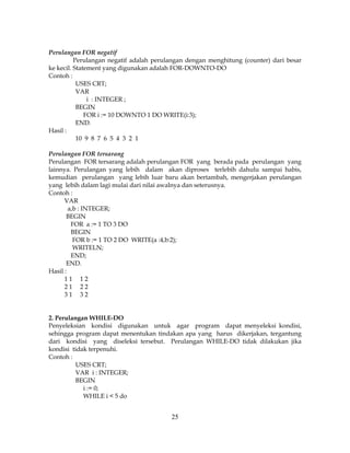 25
Perulangan FOR negatif
Perulangan negatif adalah perulangan dengan menghitung (counter) dari besar
ke kecil. Statement yang digunakan adalah FOR-DOWNTO-DO
Contoh :
USES CRT;
VAR
i : INTEGER ;
BEGIN
FOR i := 10 DOWNTO 1 DO WRITE(i:3);
END.
Hasil :
10 9 8 7 6 5 4 3 2 1
Perulangan FOR tersarang
Perulangan FOR tersarang adalah perulangan FOR yang berada pada perulangan yang
lainnya. Perulangan yang lebih dalam akan diproses terlebih dahulu sampai habis,
kemudian perulangan yang lebih luar baru akan bertambah, mengerjakan perulangan
yang lebih dalam lagi mulai dari nilai awalnya dan seterusnya.
Contoh :
VAR
a,b : INTEGER;
BEGIN
FOR a := 1 TO 3 DO
BEGIN
FOR b := 1 TO 2 DO WRITE(a :4,b:2);
WRITELN;
END;
END.
Hasil :
1 1 1 2
2 1 2 2
3 1 3 2
2. Perulangan WHILE-DO
Penyeleksian kondisi digunakan untuk agar program dapat menyeleksi kondisi,
sehingga program dapat menentukan tindakan apa yang harus dikerjakan, tergantung
dari kondisi yang diseleksi tersebut. Perulangan WHILE-DO tidak dilakukan jika
kondisi tidak terpenuhi.
Contoh :
USES CRT;
VAR i : INTEGER;
BEGIN
i := 0;
WHILE i < 5 do
 