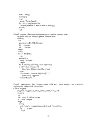 38
nama : string;
i : integer;
begin
nama:='Turbo Pascal';
for i:= 1 to length(nama) do
writeln('Elemen ',i,' dari ',Nama,'= ',nama[i]);
readln;
end.
Contoh program bilangan prima dengan menggunakan bantuan array.
program mencari_bilangan_prima_dengan_array;
uses crt;
var
prima : array[1..100] of integer;
i,j : integer;
bil : integer;
begin
clrscr;
for i := 2 to 100 do
begin
prima[i]:=i;
for j:= 2 to i-1 do
begin
bil := (i mod j); { i dibagi j dicek apakah 0}
if bil = 0 then prima[i]:=0;
{jika habis dibagi,berarti bkn prima}
end;
if prima[i]<> 0 then write(prima[i],' ');
{cetak array yg prima}
end; readln; end.
Contoh pengurutan data dengan metode buble sort, yaitu dengan cara penukaran,
dapat dilihat pada contoh dibawah ini :
Contoh program :
program penggunaan_array_untuk_sortir_buble_sort;
uses crt;
var
nil1 : array[1..100] of integer;
n,i,j,dum : integer;
begin
clrscr;
write('mau isi berapa data acak (integer) ='); readln(n);
for i := 1 to n do
begin
 