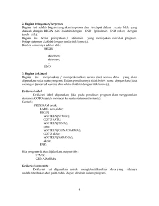 4
2. Bagian Pernyataan/Terproses
Bagian ini adalah bagian yang akan terproses dan terdapat dalam suatu blok yang
diawali dengan BEGIN dan diakhiri dengan END (penulisan END diikuti dengan
tanda titik).
Bagian ini berisi pernyataan / statamen yang merupakan instruksi program.
Setiap statemen diakhiri dengan tanda titik koma (;).
Bentuk umumnya adalah sbb :
BEGIN
...
statemen;
statemen;
...
END.
3. Bagian deklarasi
Bagian ini menjelaskan / memperkenalkan secara rinci semua data yang akan
digunakan pada suatu program. Dalam penulisannya tidak boleh sama dengan kata-kata
cadangan (reserved words) dan selalu diakhiri dengan titik koma (;).
Deklarasi label
Deklarasi label digunakan Jika pada penulisan program akan menggunakan
statemen GOTO (untuk meloncat ke suatu statement tertentu).
Contoh :
PROGRAM cetak;
LABEL satu,akhir;
BEGIN
WRITELN('STMIK');
GOTO SATU;
WRITELN('BINA');
satu:
WRITELN('GUNADARMA');
GOTO akhir;
WRITELN('SARANA');
akhir:
END.
Bila program di atas dijalankan, output sbb :
STMIK
GUNADARMA
Deklarasi konstanta
Deklarasi ini digunakan untuk mengidentifikasikan data yang nilainya
sudah ditentukan dan pasti, tidak dapat dirubah dalam program.
 