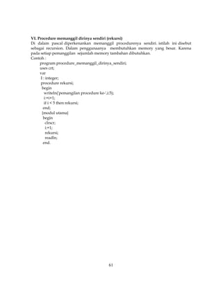 61
VI. Procedure memanggil dirinya sendiri (rekursi)
Di dalam pascal diperkenankan memanggil procedurenya sendiri. istilah ini disebut
sebagai recursion. Dalam penggunaanya membutuhkan memory yang besar. Karena
pada setiap pemanggilan sejumlah memory tambahan dibutuhkan.
Contoh :
program procedure_memanggil_dirinya_sendiri;
uses crt;
var
I : integer;
procedure rekursi;
begin
writeln('pemangilan procedure ke-',i:5);
i:=i+1;
if i < 5 then rekursi;
end;
{modul utama}
begin
clrscr;
i:=1;
rekursi;
readln;
end.
 