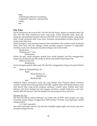 65
begin
write('berapa faktorial =');readln(n);
writeln(N:5,' faktorial =',faktor(n):9:0);
readln;
end.
File Teks
Pascal mempunyai dua macam file. File teks dan file binary. Bagian ini membicarakan file
teks. Fiel teks tidak mempunyai besar yang eteap. Untuk menandai akhir suatu file,
komputer menempatkan karakter khusus end-of-file (<eof>) setelah karakter yang paling
akhir. Untuk menandai akhir suatu baris, komputer menampatkan karakter khusus end-
of-line pada akhir baris.
Dalam perogram yang interaktif biasanya kita menuliskan nilai sentinel untuk menandai
akhir suatu baris atau file. Sebagai contoh, pecahan program semacam ini digunakan
membaca suatu nama (kumpulan karakter) dengan nilai sentinel titik.
Read(nama);
While(nama<>’.’) Do
Read(nama);
Dalam file teks, untuk mengetes apakah baris sudah berganti, kita bias menggunakan
fungsi eoln. Berikut ini pecahan program diatas yang ditulis deng fungsi eoln.
While not EoLn Do
Read(nama);
Untuk mengetes apakah akhir suatu file, kita bias menggunakan fungsi eof seperti berikut
ini.
While not Eof(InfileData) Do
Begin
While Not EoL Do
Read(Nama);
ReadLn(Gaji);
End;
InfileData diatas merupakan nama file yang bertipe teks. Program diatas membaca
variable-variabel Nama dan gaji dalam File Infile. Apabila akhir baris dtidak ditemui, nilai
Eoln berarti false yang berarti program membaca variable nama. Setelah akhir baris
ditemui, nilai EoLn menjadi true dan program membaca variable berikutnya yaitu Gaji.
Setelah akhir file ditemui, nilai Eof menjadi true dan program keluar dari loop.
Membuat File Teks
File teks bias dibuat melalui beberapa cara. Kalau kita ad DOS, maka dengan cara yang
termudah adalah dengan menggunakan DOS tersebut. Perintah yang digunakan adalah
sebagai berikut :
A:> Edit <namafile>
Dos editor kemudian muncul, dan kita bias mengetik angka-angka atau huruf yang akan
disimpan sebagai file teks.
 