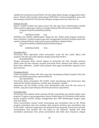 66
Apabila kita mempunyai pascal Editor, file teks dapat dibuat dengan menggunakan editor
pascal. Bentuk editor tersebut mirip dengan DOS Editor. Untuk mengaktifkan menu, kita
bisa menekan tombol F10. File teks bisa disimpan dengan menu Save atau Save As.
Deklarasi File Teks
Seperti variable-variabel lain dalam pascal, file teks juga harus dideklarasikan terlebih
dahulu sebelum digunakan. Berikut ini adalah deklarasi file teks bernama InfileData.
Program ProsesFile (InfileData,OutFIle)
Var
InfileData, Outfile : text;
InfileData dan OutFile dideklarasikan sebagi file teks. Dalam judul program keduanya
harus dituliskan. Apabila program juga akan menggunakan keyboard (sebagai input) dan
monitor (sebagai Output), maka judul program dituliskan sebagai berikut :
Program ProsesFile (InfileData,Input,OutFile,Output);
Var
InfileData,Outfile : Text;
Pernyataan Reset
Pernyataan Reset digunakan untuk menyiapkan suatu file teks untuk dibaca oleh
program. File teks siap untuk diproses dengan pernyataan berikut :
Reset(InfileData);
Dengan pernyataan Reset, pointer digeser ke permulaan file Teks. Karakter pertama
dalam suatu fiel akan diproses sesudah pernyataan Reset. Sebelum data dibaca, operasi
Reset harus dilakukan , apabila tidak program akan gagal menjalankan tugasnya (error
akan muncul).
Pernyataan Rewrite
Untuk menyiapkan Output (file teks yang akan menampung Output program kita), kita
harus menuliskan pernyataan seperti berikut ini :
Rewrite(OutFile);
Pernyataan diatas menyiapkan file OutFile untuk menampung hasil pemrosesan. Kija
tidak ada file OutFile sebelumnya, OutFile akan diciptakan. Apabila
sebelumnya ada file OutFile, pointer akan ditempatkan pada awal File dan semua isi
OutFile yang lama akan terhapus oleh hasil pemrosesan yang terbaru.
Pernyataan Close
Pernyataan Close dipakai untuk menutup file-file yang dibuka dan dipakai dalam suatu
program. Program yang menggunakan operasi Output-Input (O/I) biasanya lebih lambat,
karena program tersebut dengan menggunakan jasa DOS berhubungan dengan aspek
Fisik dari disket.
Pascal menyediakan memori untuk menampung atau menuliskan data ke file. Ketika
program menuliskan data atau membaca data, program membaca atau menuliskan data
ke file buffer., bukannya langsung ke file eksternal secara langsung. Pascal secara periodic
memindahkan data tersebut dari file buffer ke file eksternal. Apabila kita tidak
menuliskan pernyataan close, proses pemindahan data tidak akan sempurna, dengan
 