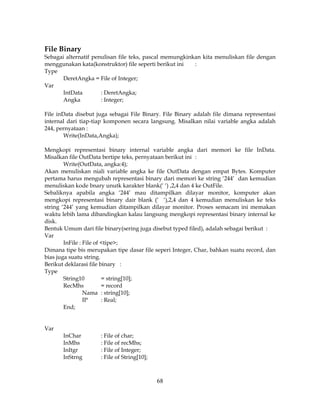 68
File Binary
Sebagai alternatif penulisan file teks, pascal memungkinkan kita menuliskan file dengan
menggunakan kata(konstruktor) file seperti berikut ini :
Type
DeretAngka = File of Integer;
Var
IntData : DeretAngka;
Angka : Integer;
File inData disebut juga sebagai File Binary. File Binary adalah file dimana representasi
internal dari tiap-tiap komponen secara langsung. Misalkan nilai variable angka adalah
244, pernyataan :
Write(InData,Angka);
Mengkopi representasi binary internal variable angka dari memori ke file InData.
Misalkan file OutData bertipe teks, pernyataan berikut ini :
Write(OutData, angka:4);
Akan menuliskan niali variable angka ke file OutData dengan empat Bytes. Komputer
pertama harus mengubah representasi binary dari memori ke string ‘244’ dan kemudian
menuliskan kode bnary unutk karakter blank(‘ ‘) ,2,4 dan 4 ke OutFile.
Sebaliknya apabila angka ‘244’ mau ditampilkan dilayar monitor, komputer akan
mengkopi representasi binary dair blank (‘ ‘),2,4 dan 4 kemudian menuliskan ke teks
string ‘244’ yang kemudian ditampilkan dilayar monitor. Proses semacam ini memakan
waktu lebih lama dibandingkan kalau langsung mengkopi representasi binary internal ke
disk.
Bentuk Umum dari file binary(sering juga disebut typed filed), adalah sebagai berikut :
Var
InFile : File of <tipe>;
Dimana tipe bis merupakan tipe dasar file seperi Integer, Char, bahkan suatu record, dan
bias juga suatu string.
Berikut deklarasi file binary :
Type
String10 = string[10];
RecMhs = record
Nama : string[10];
IP : Real;
End;
Var
InChar : File of char;
InMhs : File of recMhs;
InItgr : File of Integer;
InStrng : File of String[10];
 