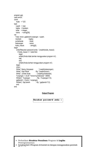 program gaji;
uses wincrt;
const
    kode = '123';
type
   rupiah = real;
   logika = boolean;
   bulat = integer;
   nama = string[30];
var
  Total, honor, gajibersih,tunjangan : rupiah;
  menikah              : logika;
  jumlahanak             : bulat;
  keterangan            : nama;
  kode_masuk               : string[3];
begin
    write('Masukan password anda : ');readln(kode_masuk);
      if kode_masuk <> kode then
         begin
         writeln('Anda tidak berhak menggunakan program ini');
         halt;
         end;
         writeln('Anda berhak menggunakan program ini');
    begin
    clrscr;
    Write(' Nama_Karyawan                   : ');readln(keterangan);
    Write(' Gaji Pokok              : Rp. ');readln(honor);
    Write(' Jumlah Anak                : ');readln(jumlahanak);
    Tunjangan := (0.25 * honor)+jumlahanak * 30000;
    Writeln(' Tunjangan                 : Rp. ',Tunjangan:7:2);
    gajibersih := honor + tunjangan;
    Writeln(' Gaji bersih             : Rp. ',gajibersih:7:2);
    end;
end.


                                             Output Program




                                                                       10
   Perhatikan Struktur Penulisan Program & Logika
    Pemrogramannya
   Lengkapilah 3 Program di bawah ini dengan menggunakan perintah
 