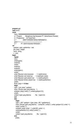 program gaji;
uses wincrt;
const
    Garis ='################################################ ';
    a =' Program          : Menghitung Gaji Karyawan PT. Genta Buana Persada';
    b =' Programmer : M. Faisal Azis';
    d ='               AMIK PURNAMA NIAGA INDRAMAYU';
    garis1 ='-------------------------------------------------';
    e ='           PT. GENTA BUANA PERSADA ';
var
  upahjam, upah, upahlembur : real;
  jam_kerja : integer;
  nama : string;
  c : char;
begin
    repeat
    clrscr;
    writeln(garis);
    writeln(d);
    writeln;
    writeln(a);
    writeln(b);
    writeln(garis1);
    writeln;
    write(' Masukan nama karyawan                  : '); readln(nama);
    write(' Masukan Jam kerja-nya               : '); readln(jam_kerja);
    write(' Masukan upah perjam-nya : '); readln(upahjam);
    write(' Masukan lembur perjam-nya : '); readln(upahlembur);
    writeln;
    if jam_kerja <= 48 then
    begin
    upah := jam_kerja * upahjam;
    write (' Rincian upah yang diterima : ');
    write(jam_kerja); write(' x '); writeln(upahjam:5:2);
    writeln;
    writeln(' Upah yang diterima               : Rp. ', Upah:4:2);
    end
    else
        begin
        upah := (48 * upahjam + ((jam_kerja - 48) * upahlembur));
        write (' Rincian upah yang diterima : ');write('48 '); write('x '); write( upahjam:5:2); write(' +');
        write(' (');write( '(' );
        write(jam_kerja); write(' - '); write('48'); write(' x ');
        write(upahlembur:5:2); write(')');write( ')' );
        writeln;
        writeln(' Upah yang diterima               : Rp. ', Upah:4:2);
    end;
       writeln;

                                                                                                                11
 