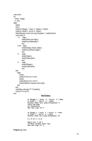 uses wincrt;
var
  nohari : integer;
  b : char;
begin
    repeat
    clrscr;
    writeln('0: Minggu 1 : Senin 2 : Selasa 3 : Rabu');
    writeln('4: Kamis 5 : Jum''at 6 : Sabtu');
    Write('Masukan nomor hari yang diinginkan: '); readln(nohari);
    case nohari of
        1,3 : begin
               writeln('Senin dan Rabu');
               writeln('Les Matematika');
               end;
        2,4,5 : begin
               writeln('Selasa, Kamis, Sabtu');
               writeln('Les Bahasa Inggris');
               end;
        6 : begin
               writeln('Sabtu');
               writeln('Jalan-jalan');
               end;
        0 : begin
               writeln('Minggu');
               writeln('Jalan-jalan');
               end;
    else
       begin
           writeln;
           writeln('P E R H A T I A N');
           writeln;
           writeln('Nomor hari 1 s/d 7');
           writeln('Silahkan masukan nomor lagi');
       end
    end;
    write('Mau coba lagi Y/T ?');readln(b);
    until (b='T') or (b='t');
end.
                                              Hasil Output :




Program gaji_case;

                                                                     14
 
