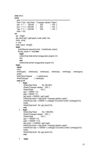 uses wincrt;
const
   garis ='===================================================';
   kutip ='! Gol ! Gaji Pokok ! Tunjangan Jabatan ! Pajak !';
   satu ='! 1 ! 500.000 !                   20%             ! 10% !';
   Dua ='! 2 ! 1.000.000 !                  20%             ! 15% !';
   Tiga ='! 3 ! 1.500.000 !                  20%            ! 15% !';
   kode = '123';
var
  gol : integer;
  gaji_bersih,gaji1, gaji2,gapok, tunjab, pajak :real;
  nama : string;
  b : char;
  kode_masuk : string[3];
  begin
      write('Masukan password anda : ');readln(kode_masuk);
      if kode_masuk <> kode then
         begin
         writeln('Anda tidak berhak menggunakan program ini');
         halt;
         end;
         writeln('Anda berhak menggunakan program ini');
  begin
   repeat
   clrscr;
   writeln(garis); writeln(kutip); writeln(satu); writeln(dua); writeln(tiga); writeln(garis);
   writeln;
   Write('Nama Pegawai              : '); readln(nama);
   Write('Golongan             : '); readln(gol);
   case gol of
        1 : begin
               Writeln('Gaji Pokok             : Rp. 500.000');
               Writeln('Tunjangan Jabatan : 20% ');
               Writeln('Pajak               : 10% ');
               gaji1 := 500000 * 0.2;
               gaji2 := 500000 * 0.1;
               gaji_bersih := (500000 + gaji1)-gaji2;
               writeln('Gaji bersih = (Gaji pokok + tunjangan jabatan)- pajak');
               write('Rincian Gaji = ( 500000 +'); write(gaji1:5:0);write(')');write('-');write(gaji2:5:0);
               writeln;
               Writeln('Gaji bersih : Rp.',gaji_bersih:5:2);
               end;
        2 : begin
               Writeln('Gaji Pokok             : Rp. 1.000.000');
               Writeln('Tunjangan Jabatan : 20% ');
               Writeln('Pajak               : 15% ');
               gaji1 := 1000000 * 0.2;
               gaji2 := 1000000 * 0.15;
               gaji_bersih := (1000000 + gaji1)-gaji2;
               writeln('Gaji bersih = (Gaji pokok + tunjangan jabatan)- pajak');
               write('Rincian Gaji = ( 1000000 +'); write(gaji1:5:0);write(')');write('-');write(gaji2:5:0);
               writeln;
               Writeln('Gaji bersih : Rp.',gaji_bersih:5:2);
               end;

       3    : begin

                                                                                                           15
 