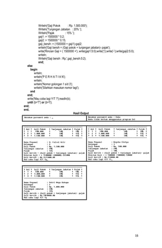 Writeln('Gaji Pokok         : Rp. 1.500.000');
            Writeln('Tunjangan Jabatan : 20% ');
            Writeln('Pajak           : 15% ');
            gaji1 := 1500000 * 0.2;
            gaji2 := 1500000 * 0.15;
            gaji_bersih := (1500000 + gaji1)-gaji2;
            writeln('Gaji bersih = (Gaji pokok + tunjangan jabatan)- pajak');
            write('Rincian Gaji = ( 1500000 +'); write(gaji1:5:0);write(')');write('-');write(gaji2:5:0);
            writeln;
            Writeln('Gaji bersih : Rp.',gaji_bersih:5:2);
            end;
  else
     begin
        writeln;
        writeln('P E R H A T I A N');
        writeln;
        writeln('Nomor golongan 1 s/d 3');
        writeln('Silahkan masukan nomor lagi');
     end
  end;
  write('Mau coba lagi Y/T ?');readln(b);
  until (b='T') or (b='t');
end;
end.
                                           Hasil Output




                                                                                                            16
 