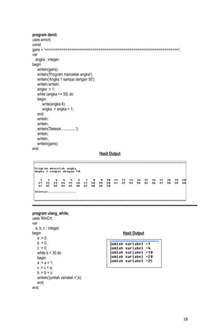 program deret;
uses wincrt;
const
garis = '=================================================================';
var
  angka : integer;
begin
    writeln(garis);
    writeln('Program mencetak angka');
    writeln('Angka 1 sampai dengan 50');
    writeln;writeln;
    angka := 1;
    while (angka <= 50) do
    begin
       write(angka:4);
       angka := angka + 1;
    end;
    writeln;
    writeln;
    writeln('Selesai...............');
    writeln;
    writeln;
    writeln(garis);
end.
                                         Hasil Output




program ulang_while;
uses WinCrt;
var
  a, b, c : integer;
begin                                         Hasil Output
    a := 0;
    b := 0;
    c := 0;
    while b < 30 do
    begin
    a := a + 1;
    c := c + a;
    b := b + c;
    writeln('jumlah variabel =',b);
    end;
end.




                                                                               18
 
