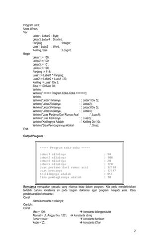 Program Lat3;
Uses Wincrt;
Var
       Lebar1, Lebar2 : Byte;
       Lebar3, Lebar4 : Shortint;
       Panjang                   : Integer;
       Luas1, Luas2 : Word;
       Keliling, Sisa            : Longint;
Begin
       Lebar1 := 150;
       Lebar2 := 100;
       Lebar3 := 101;
       Lebar4 := 120;
       Panjang := 114;
       Luas1 := Lebar1 * Panjang;
       Luas2 := Lebar2 + Luas1 - 23;
       Keliling := Luas1 Div 2;
       Sisa := 100 Mod 30;
       Writeln;
       Writeln (' ===== Program Coba-Coba ======’);
       Writeln;
       Writeln ('Lebar1 Nilainya              : ', Lebar1 Div 5);
       Writeln ('Lebar2 Nilainya              : ', Lebar2);
       Writeln ('Lebar3 Nilainya              : ', Lebar3 Div 5);
       Writeln ('Lebar4 Nilainya              : ', Lebar4);
       Writeln ('Luas Pertama Dari Rumus Asal            : ', Luas1);
       Writeln ('Luas Keduanya                : ', Luas2);
       Writeln ('Kelilingnya Adalah           : ', Keliling Div 10);
       Writeln ('Sisa Pembagiannya Adalah                : ', Sisa);
End.

Output Program :




Konstanta merupakan sesuatu yang nilainya tetap dalam program. Kita perlu mendefinisikan
terlebih dahulu konstanta ini pada bagian deklarasi agar program menjadi jelas. Cara
pendeklarasian konstanta :
Const
        Nama konstanta = nilainya;
Contoh :
Const
        Max = 100;                            konstanta bilangan bulat
        Alamat = ‘Jl. Anggur No. 123’;  konstanta string
        Benar = true;                         konstanta boolean
        Kode = ‘Z’;                           konstanta Char

                                                                                      2
 