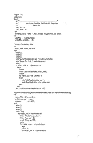 Program Tes;
uses wincrt;
Const
    a = ' *---------------------------------------------------------------------------*';
    b='*                Menyimpan Data Nilai Dari Sejumlah Mahasiswa                        *';
    c='*                              Daftar Nilai                            *';
    maks_tes = 4;
    Maks_mhs = 20;
Type
   PenampungNilai = array [1..maks_mhs] of array [1..maks_tes] of real;
var
  DataNilai : PenampungNilai;
  jumlahMhs, jumlahtes : byte;

Procedure Pemasukan_data;
var
  indeks_mhs, indeks_tes : byte;
begin
    writeln(a);
    writeln(b);
    writeln(a);
    write(' Jumlah Mahasiswa (1..20) :'); readln(jumlahMhs);
    write(' Cacah Tes (1..4) :'); readln(jumlahtes);
    writeln;
    for indeks_mhs := 1 to jumlahmhs do
       begin
           writeln;
           write(' Data Mahasiswa ke ',indeks_mhs);
           writeln;
           for indeks_tes := 1 to jumlahtes do
           begin
               write(' Nilai Tes ke',indeks_tes,' : ');
               readln(DataNilai[indeks_mhs, indeks_tes]);
           end
       end;
    end; {Akhir dari procedure pemasukan data}

Procedure Proses_Data;{Menentukan rata-rata kelulusan dan menampilkan informasi}
var
  indeks_Mhs, indeks_tes : byte;
  jumlah, rata_rata : real;
  kelulusan            : string[16];
begin
    writeln(a);
    writeln(c);
    writeln(a);
    Write (' No');
        For indeks_tes := 1 to jumlahtes do
           Write(' Nilai ke ',indeks_tes:1);
           Write(' Rata-rata ':13);
           write(' Keterangan':13);
           readln;
           For indeks_mhs := 1 to jumlahmhs do
              begin
              jumlah := 0;
                For indeks_tes := 1 to jumlahtes do

                                                                                                  24
 