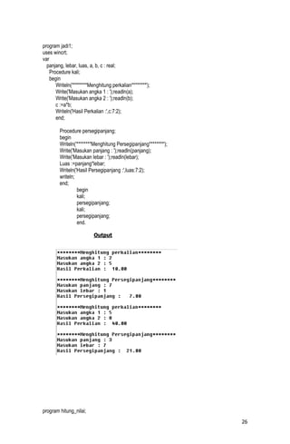 program jadi1;
uses wincrt;
var
  panjang, lebar, luas, a, b, c : real;
    Procedure kali;
    begin
       Writeln('********Menghitung perkalian********');
       Write('Masukan angka 1 : ');readln(a);
       Write('Masukan angka 2 : ');readln(b);
       c :=a*b;
       Writeln('Hasil Perkalian :',c:7:2);
       end;

        Procedure persegipanjang;
        begin
        Writeln('********Menghitung Persegipanjang********');
        Write('Masukan panjang : ');readln(panjang);
        Write('Masukan lebar : ');readln(lebar);
        Luas :=panjang*lebar;
        Writeln('Hasil Persegipanjang :',luas:7:2);
        writeln;
        end;
                 begin
                 kali;
                 persegipanjang;
                 kali;
                 persegipanjang;
                 end.

                          Output




program hitung_nilai;
                                                                26
 