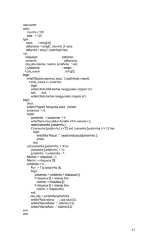 uses wincrt;
const
    maxmhs = 100;
    kode = '123';
type
   nama            = string[30];
   daftarnama = array[1..maxmhs] of nama;
   daftarnilai = array[1..maxmhs] of real;
var
  nilaipascal                             : daftarnilai;
  namamhs                                    : daftarnama;
  rata_rata,nilaimax, nilaimin, jumlahnilai : real;
  i, jumlahmhs                              : integer;
  kode_masuk                                   : string[3];
begin
    write('Masukan password anda : ');readln(kode_masuk);
       if kode_masuk <> kode then
          begin
          writeln('Anda tidak berhak menggunakan program ini');
          halt;        end;
          writeln('Anda berhak menggunakan program ini');
begin
    clrscr;
    writeln('Program hitung nilai siswa ');writeln;
    jumlahmhs := 0;
    repeat
          jumlahmhs := jumlahmhs + 1;
          write('Nama siswa (tekan karakter x/X to selesai) = ');
          readln(namamhs [jumlahmhs ]);
          if (namamhs [jumlahmhs ] <> 'X') and (namamhs [jumlahmhs ] <> 'x') then
             begin
                  write('Nilai Pascal : ' );readln(nilaipascal[jumlahmhs ]);
                  writeln;
             end;
    until (namamhs [jumlahmhs ] = 'X') or
          (namamhs [jumlahmhs ] = 'x');
          jumlahmhs := jumlahmhs - 1;
    Nilaimax := nilaipascal [1] ;
    Nilaimin := nilaipascal [1] ;
    jumlahnilai := 0;
          For i := 1 to jumlahmhs do
          begin
               jumlahnilai := jumlahnilai + nilaipascal [i];
               if nilaipascal [i] > nilaimax then
                  nilaimax := nilaipascal [i];
               if nilaipascal [i] < nilaimax then
                  nilaimin := nilaipascal [i];
          end;
         rata_rata := jumlahnilai/jumlahmhs ;
          writeln('Rata-ratanya : ', rata_rata:5:2);
          writeln('Nilai terbesar : ', nilaimax:5:2);
          writeln('Nilai terkecil : ', nilaimin:5:2);
end;
end.




                                                                                    27
 
