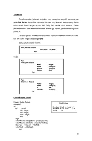 Tipe Record

         Record merupakan jenis data terstruktur, yang mengandung sejumlah elemen dengan
setiap Tipe Record elemen bisa mempunyai tipe data yang berlainan. Masing-masing elemen
dalam record dikenal dengan sebutan field. Setiap field memiliki nama tersendiri. Contoh
pemakaian record : data akademis mahasiswa, rekaman gaji pegawai, persediaan barang dalam
gudang dll.

         Deklarasi tipe data Record diawali dengan kata cadangan Record diikuti oleh suatu daftar
field dan dikahiri dengan kata cadangan End.

         Bentuk umum deklarasi Record :

           Nama_Record : Record
                                          Daftar_Field : Tipe_Field ;
                                   End;


Contoh

              Type
              Pelanggan : Record
                                      Kode              : Integer ;
                                      Nama              : String[15];
                                      Alamat            : String[25];
                                      Piutang           : Real;
                             End;



              Type
              Datamhs : Record
                                      Nomor             : integer;
                                      Nama              : String[20];
                                      IP                : real;
                                      Fakultas          : string[10];
                             End;


Contoh Program Record

Program Contoh_Record;
                                                                        Hasil Output :
uses wincrt;
var
  nilai      : record
            Nil1 : integer;
            Nil2 : integer;
            Hasil : integer;
            end;
    begin
    write('Masukan Nilai pertama : ');readln(Nilai.Nil1);
    write('Masukan Nilai kedua : ');readln(Nilai.Nil2);
    Nilai.Hasil := Nilai.Nil1 + Nilai.Nil2;
    write('Hasil : ', Nilai.Hasil);
          end.

                                                                                              28
 