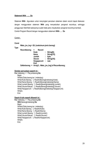 Statement With ….. Do

Statemen With digunakan untuk menyingkat penulisan statemen dalam record dapat dilakukan
dengan menggunakan statemen With yang menyebutkan pengenal recordnya, sehingga
penggunaan field-field selanjutnya sudah tidak perlu meyebutkan pengenal recordnya kembali.
Contoh Program Record dengan menggunakan statement With …. Do


Contoh :

Const
        Maks_jns_brg = 20; {maksimum jenis barang}
Type
        Recordbarang   =    Record
                       Kode           : String[6];
                       Nama           : String[15];
                       Jumlah         : byte;
                       Ukuran         : String[10];
                       Hargaperunit : real;
                       End;
        Daftarbarang = Array[1.. Maks_jns_brg] of Recordbarang;

Deretan pernyataan seperti ini :
For indeksbrg := 1 To jumbarang Do
    Begin
    Writeln(‘Data barang ke-‘,indeksbrg);
    Write(‘Kode Barang : ‘); Readln(Barang[indeksbrg].Kode);
    Write(‘Nama Barang : ‘); Readln(Barang[indeksbrg].Nama);
    Write(‘Jumlah Barang : ‘); Readln(Barang[indeksbrg].Jumlah);
    Write(‘Ukuran/Satuan : ‘); Readln(Barang[indeksbrg].Ukuran);
    Write(‘Hargaperunit : ‘); Readln(Barang[indeksbrg].Hargaperunit);
    Writeln;
    End.

Dapat di tulis seperti dibawah ini :
For indeksbrg := 1 To jumbarang Do
    With Barang[indeksbrg] Do
    Begin
    Writeln(‘Data barang ke-‘,indeksbrg);
    Write(‘Kode Barang : ‘); Readln(Kode);
    Write(‘Nama Barang : ‘); Readln(Nama);
    Write(‘Jumlah Barang : ‘); Readln(Jumlah);
    Write(‘Ukuran/Satuan : ‘); Readln(Ukuran);
    Write(‘Hargaperunit : ‘); Readln(Hargaperunit);
    Writeln;
    End.




                                                                                              29
 