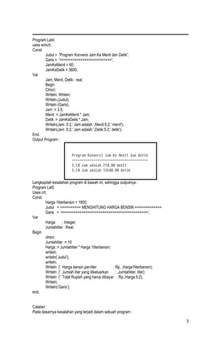 Program Lat4;
uses wincrt;
Const
        Judul = 'Program Konversi Jam Ke Menit dan Detik';
        Garis = '=========================';
        JamKeMenit = 60;
        JamKeDetik = 3600;
Var
        Jam, Menit, Detik : real;
        Begin
        Clrscr;
        Writeln; Writeln;
        Writeln (Judul);
        Writeln (Garis);
        Jam := 3.5;
        Menit := JamKeMenit * Jam;
        Detik := JamKeDetik * Jam;
        Writeln(Jam :5:2,' Jam adalah ',Menit:5:2,' menit');
        Writeln(Jam :5:2,' Jam adalah ',Detik:5:2,' detik');
End.
Output Program :




Lengkapilah kesalahan program di bawah ini, sehingga outputnya :
Program Lat5
Uses crt;
Const
        Harga 1literbensin = 1800;
        Judul = ========== MENGHITUNG HARGA BENSIN =============
        Garis = ‘==========================================’;
Var
        Harga      : Integer;
        Jumlahliter : Real;
Begin
        clrscr;
        Jumlahliter := 10
        Harga := Jumlahliter * Harga 1literbensin;
        writeln;
        writeln(‘Judul’);
        writeln;
        Writeln (' Harga bensin per-liter          : Rp. ,Harga1literbensin);
        Writeln (' Jumlah liter yang dikeluarkan     : ,Jumlahliter, liter);
        Writeln (' Total Rupiah yang harus dibayar : Rp.,Harga:5:2);
        Writeln;
        Writeln(‘Garis’);
end.


Catatan :
Pada dasarnya kesalahan yang terjadi dalam sebuah program :

                                                                                3
 