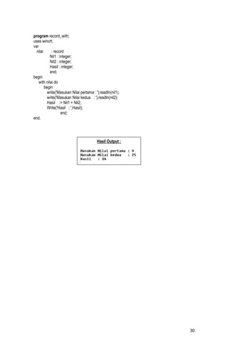 program record_with;
uses wincrt;
var
  nilai      : record
            Nil1 : integer;
            Nil2 : integer;
            Hasil : integer;
            end;
begin
    with nilai do
        begin
          write('Masukan Nilai pertama : ');readln(nil1);
          write('Masukan Nilai kedua : ');readln(nil2);
          Hasil := Nil1 + Nil2;
          Write('Hasil : ',Hasil);
                    end;
end.




                                          Hasil Output :




                                                            30
 