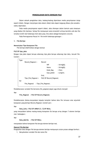 PENGOLAHAN DATA DENGAN FILE


         Dalam sebuah pengolahan data, kadang-kadang diperlukan media penyimpanan tetap
seperti disket. Dengan menyimpan data dalam disket data dapat langsung dibaca jika sewaktu-
waktu diperlukan.
         Pada media penyimpanan seperti disket, data disimpan dalam bentuk suatu kesatuan
yang disebut file (berkas). Setiap file mempunyai nama tersendiri artinya bersifat unik dan file
tersebut terdiri dari beberapa item data yang kita sebut sebagai komponen (record).
         Pada Pemrograman Pascal ini file terdiri beberapa golongan :

1.    File Bertipe

Menentukan Tipe Komponen File
   File bertipe didefinisikan dengan bentuk

FILE OF tipe_data
Dengan tipe_data dapat berupa sebarang tipe_data berupa sebarang tipe data, kecuali file.
Contoh :

         Type
                 Record_Pegawai =      Record
                                                NIP            : String[6];
                                                Nama           : String[6];
                                                Kode_Bag       : Char;
                                                Gaji_pokok     : Longint;
                                       End;
                 Tipe_File_Pegawai =   FILE OF Record_Pegawai;
         Var
                 File_Pegawai   : Tipe_File_Pegawai;


Pendeklarasian variabel file bernama file_pegawai,dapat juga ditulis menjadi

Var
         File_Pegawai    : FILE OF Record_Pegawai;


Pendeklarasian diatas,menyatakan kepada kompiler bahwa data file tersusun atas sejumlah
komponen yang bertipe Record_Pegawai. Contoh Lain :

Var
         Data_Suhu : FILE OF ARRAY [1..7] OF REAL;
yang menyatakan bahwa masing-masng komponen fle berupa array dengan 7 elemen bertipe
real. Sedangkan :

Var
         Data_Matriks    : FILE OF REAL;

menyatakan bahwa komponen file berupa elemen bertipe real.

Operasi File Bertipe
Pengolahan data dengan file berupa elemen bertipe mempunyai urutan proses sebagai berikut :
      1. Menyebutkan variabel file dan nama file


                                                                                             37
 