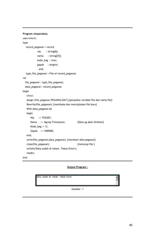 Program simpandata;
uses wincrt;
type
  record_pegawai = record
                nip     : string[6];
                nama     : string[25];
                kode_bag : char;
                gapok    : longint;
                 end;
  type_file_pegawai = File of record_pegawai;
var
 file_pegawai : type_file_pegawai;
 data_pegawai : record_pegawai;
begin
      clrscr;
      Assign (file_pegawai,'PEGAWAI.DAT');{penyebut variabel file dan nama file}
      Rewrite(file_pegawai); {membuka dan menciptakan file baru}
      With data_pegawai do
      begin
         Nip     := '932205';
         Nama     := 'Agung Trimulyono;              {Data yg akan direkam}
         Kode_bag := '2';
         Gapok    := 1400000;
      end;
      write(file_pegawai,data_pegawai); {merekam data pegawai}
      close(file_pegawai);                           {menutup file }
      writeln('Data sudah di rekam. Tekan Enter');
      readln;
end.


                                          Output Program :




                                             Gambar. 1




                                                                                   40
 