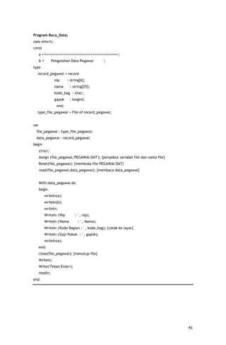 Program Baca_Data;
uses wincrt;
const
      a ='======================================';
      b ='      Pengolahan Data Pegawai        ';
type
  record_pegawai = record
                 nip     : string[6];
                 nama     : string[25];
                 kode_bag : char;
                 gapok    : longint;
                  end;
  type_file_pegawai = File of record_pegawai;


var
 file_pegawai : type_file_pegawai;
 data_pegawai : record_pegawai;
begin
      clrscr;
      Assign (file_pegawai,'PEGAWAI.DAT'); {penyebut variabel file dan nama file}
      Reset(file_pegawai); {membuka file PEGAWAI.DAT}
      read(file_pegawai,data_pegawai); {membaca data_pegawai}


      With data_pegawai do
      begin
         writeln(a);
         writeln(b);
         writeln;
         Writeln ('Nip        : ' , nip);
         Writeln ('Nama         : ' , Nama);
         Writeln ('Kode Bagian : ' , kode_bag); {cetak ke layar}
         Writeln ('Gaji Pokok : ' , gapok);
         writeln(a);
      end;
      close(file_pegawai); {menutup file}
      Writeln;
      Write('Tekan Enter');
      readln;
end.




                                                                                    41
 