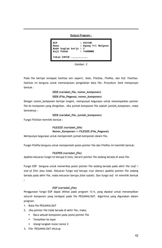 Output Program :




                                            Gambar. 2




Pada file bertipe terdapat fasilitas lain seperti, Seek, FileSize, FilePos, dan Eof. Fasilitas-
fasilitas ini berguna untuk memanipulasi pengolahan data file. Procedure Seek mempunyai
bentuk :
                        SEEK (variabel_file, nomor_komponen)
                        SEEK (File_Pegawai, nomor_komponen)
Dengan nomor_komponen bertipe longint, mempunyai kegunaan untuk menempatkan pointer
file ke komponen yang diinginkan. Jika jumlah komponen file adalah jumlah_komponen, maka
bentuknya :
                        SEEK (variabel_file, jumlah_komponen)
Fungsi FileSize memiliki bentuk :

                        FILESIZE (variabel_file)
                        Nomor_Komponen := FILESIZE (File_Pegawai)
Mempunyai kegunaan untuk memperoleh jumlah komponen dalam file.


Fungsi FilePos berguna untuk memperoleh posisi pointer file dan FilePos ini memiliki bentuk:

                        FILEPOS (variabel_file)
Apabila keluaran fungsi ini berupa 0 (nol), berarti pointer file sedang berada di awal file.


Fungsi EOF berguna untuk memeriksa posisi pointer file sedang berada pada akhir file (eof =
end of file) atau tidak. Keluaran fungsi eof berupa true (benar) apabile pointer file sedang
berada pada akhir file, maka keluaran berupa false (salah). Dan fungsi eof ini memiliki bentuk
:

                     EOF (variabel_file)
Penggunaan fungsi EOF dapat dilihat pada program 13-4, yang dipakai untuk menampilkan
seluruh komponen yang terdapat pada file PEGAWAI.DAT. Algoritma yang digunakan dalam
program:
1. Buka file PEGAWAI.DAT
2. Jika pointer file tidak berada di akhir file, maka:
       Baca sebuah komponen pada posisi pointer file
       Tampilkan ke layar
       Ulangi langkah mulai nomor 2
3. File PEGAWAI.DAT ditutup

                                                                                               42
 