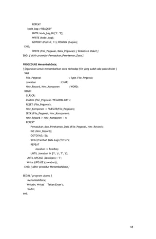 REPEAT
   kode_bag :=READKEY
         UNTIL kode_bag IN ['1'..'5'];
         WRITE (kode_bag);
         GOTOXY (PosX+7, 11); READLN (Gapok);
 END;
         WRITE (File_Pegawai, Data_Pegawai); { Rekam ke disket }
END; { akhir prosedur Pemasukan_Perekeman_Data }


PROCEDURE MenambahData;
{ Digunakan untuk menambahkan data terhadap file yang sudah ada pada disket }
 VAR
  File_Pegawai                                   : Type_File_Pegawai;
  Jawaban                            : CHAR;
  Nmr_Record, Nmr_Komponen                       : WORD;
 BEGIN
  CLRSCR;
  ASSIGN (File_Pegawai, 'PEGAWAI.DAT) ;
  RESET (File_Pegawai);
  Nmr_Komponen := FILESIZE(File_Pegawai);
  SEEK (File_Pegawai, Nmr_Komponen);
  Nmr_Record := Nmr_Komponen + 1;
  REPEAT
        Pemasukan_dan_Perekaman_Data (File_Pegawai, Nmr_Record);
        INC (Nmr_Record);
        GOTOXY(5,12);
        Write('Tambah Data Lagi (Y/T) ?');
        REPEAT
             Jawaban := Readkey
        UNTIL Jawaban IN ['Y', 'y', 'T', 't'];
   UNTIL UPCASE (Jawaban) = 'T';
   Write (UPCASE (Jawaban));
 END; { akhir prosedur MenambahData }


BEGIN { program utama }
   MenambahData;
   Writeln; Write('      Tekan Enter');
   readln;
end.




                                                                                44
 