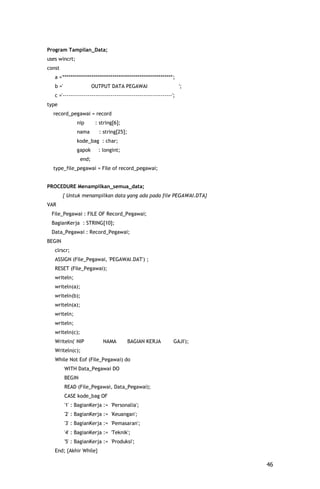 Program Tampilan_Data;
uses wincrt;
const
   a ='*********************************************************';
   b ='                  OUTPUT DATA PEGAWAI                         ';
   c ='---------------------------------------------------------';
type
  record_pegawai = record
               nip        : string[6];
               nama        : string[25];
               kode_bag : char;
               gapok       : longint;
                  end;
  type_file_pegawai = File of record_pegawai;


PROCEDURE Menampilkan_semua_data;
        { Untuk menampilkan data yang ada pada file PEGAWAI.DTA}
VAR
 File_Pegawai : FILE OF Record_Pegawai;
 BagianKerja : STRING[10];
 Data_Pegawai : Record_Pegawai;
BEGIN
   clrscr;
   ASSIGN (File_Pegawai, 'PEGAWAI.DAT') ;
   RESET (File_Pegawai);
   writeln;
   writeln(a);
   writeln(b);
   writeln(a);
   writeln;
   writeln;
   writeln(c);
   Writeln(' NIP             NAMA          BAGIAN KERJA          GAJI');
   Writeln(c);
   While Not Eof (File_Pegawai) do
          WITH Data_Pegawai DO
          BEGIN
          READ (File_Pegawai, Data_Pegawai);
          CASE kode_bag OF
          '1' : BagianKerja := 'Personalia';
          '2' : BagianKerja := 'Keuangan';
          '3' : BagianKerja := 'Pemasaran';
          '4' : BagianKerja := 'Teknik';
          '5' : BagianKerja := 'Produksi';
   End; {Akhir While}

                                                                           46
 