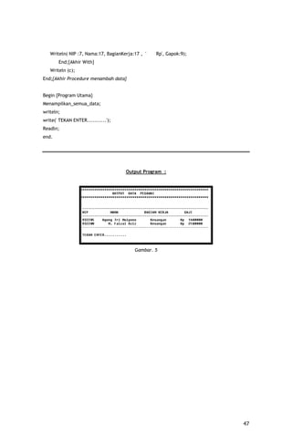 Writeln( NIP :7, Nama:17, BagianKerja:17 , '   Rp', Gapok:9);
       End;{Akhir With}
   Writeln (c);
End;{Akhir Procedure menambah data}


Begin {Program Utama}
Menampilkan_semua_data;
writeln;
write(' TEKAN ENTER...........');
Readln;
end.




                                     Output Program :




                                         Gambar. 5




                                                                   47
 