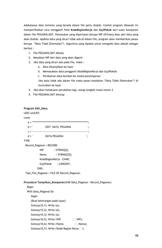 Adakalanya data tertentu yang berada dalam file perlu diubah. Contoh program dibawah ini
memperlihatkan cara mengganti field KodeBagianKerja dan GajiPokok dari suatu komponen
dalam file PEGAWAI.DAT. Pemasukan yang diperlukan berupa NIP (Primary Key) dari data yang
akan diubah. Apabila data yang dicari tidak ada di dalam file, program akan memberikan pesan
berupa “Data Tidak Ditemukan”!. Algoritma yang dipakai untuk mengedit data adalah sebagai
berikut :
    1. File PEGAWAI.DAT dibuka
    2. Masukkan NIP dari data yang akan diganti
    3. Jika data yang dicari ada pada file, maka :
                a. Data ditampilkan ke layar
                b. Memasukkan data pengganti (KodeBagianKerja dan GajiPokok)
                c. Perekaman data kembali ke media penyimpanan
                Jika data tidak ada dalam file maka pesan kesalahan “Data Tidak Ditemukan”! di
                munculkan ke layar
    4. Jika akan melakukan perubahan lagi, ulangi langkah mulai nomor 2
    5. File PEGAWAI.DAT ditutup




Program Edit_Data;
USES winCRT;
const
   a = '*********************************************************';
   b='                 EDIT DATA PEGAWAI                         ';
   c = '---------------------------------------------------------';
   d='                 DATA PEGAWAI                            ';
TYPE
 Record_Pegawai = RECORD
                 NIP          : STRING[6];
                 Nama           : STRING[25];
                 KodeBagianKerja : CHAR;
                 GajiPokok       : LONGINT;
             END;
 Tipe_File_Pegawai = FILE OF Record_Pegawai;


Procedure Tampilkan_Komponen(VAR Data_Pegawai : Record_Pegawai);
  Begin
  With Data_Pegawai Do
        begin
        {Buat keterangan pada layar}
        Gotoxy(10,1); Write (a);
        Gotoxy(15,2); Write (d);
        Gotoxy(10,3); Write (a);
        Gotoxy(10,5); Write ('NIP                : ', NIP);
        Gotoxy(10,6); Write ('Nama                 : ', Nama);
        Gotoxy(10,7); Write ('Kode Bagian Kerja : ' );

                                                                                           48
 