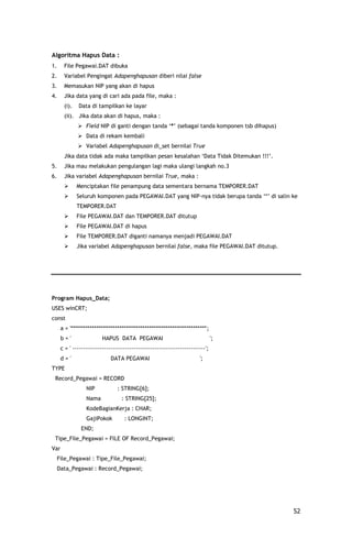 Algoritma Hapus Data :
1.     File Pegawai.DAT dibuka
2.     Variabel Pengingat Adapenghapusan diberi nilai false
3.     Memasukan NIP yang akan di hapus
4.     Jika data yang di cari ada pada file, maka :
       (i).   Data di tampilkan ke layar
       (ii). Jika data akan di hapus, maka :
               Field NIP di ganti dengan tanda „*‟ (sebagai tanda komponen tsb dihapus)
               Data di rekam kembali
               Variabel Adapenghapusan di_set bernilai True
       Jika data tidak ada maka tampilkan pesan kesalahan „Data Tidak Ditemukan !!!‟.
5.     Jika mau melakukan pengulangan lagi maka ulangi langkah no.3
6.     Jika variabel Adapenghapusan bernilai True, maka :
             Menciptakan file penampung data sementara bernama TEMPORER.DAT
             Seluruh komponen pada PEGAWAI.DAT yang NIP-nya tidak berupa tanda „*‟ di salin ke
              TEMPORER.DAT
             File PEGAWAI.DAT dan TEMPORER.DAT ditutup
             File PEGAWAI.DAT di hapus
             File TEMPORER.DAT diganti namanya menjadi PEGAWAI.DAT
             Jika variabel Adapenghapusan bernilai false, maka file PEGAWAI.DAT ditutup.




Program Hapus_Data;
USES winCRT;
const
      a = '****************************************************************';
      b='                 HAPUS DATA PEGAWAI                                    ';
      c = ' ---------------------------------------------------------------';
      d='                     DATA PEGAWAI                              ';
TYPE
 Record_Pegawai = RECORD
                  NIP            : STRING[6];
                  Nama             : STRING[25];
                  KodeBagianKerja : CHAR;
                  GajiPokok         : LONGINT;
               END;
 Tipe_File_Pegawai = FILE OF Record_Pegawai;
Var
     File_Pegawai : Tipe_File_Pegawai;
     Data_Pegawai : Record_Pegawai;




                                                                                             52
 