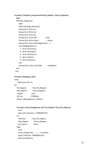 Procedure Tampilkan_Komponen(VAR Data_Pegawai : Record_Pegawai);
  Begin
  With Data_Pegawai Do
        begin
        {Buat keterangan pada layar}
        Gotoxy(10,1); Write (a);
        Gotoxy(15,2); Write (d);
        Gotoxy(10,3); Write (a);
        Gotoxy(10,5); Write ('NIP             : ', NIP);
        Gotoxy(10,6); Write ('Nama              : ', Nama);
        Gotoxy(10,7); Write ('Kode Bagian Kerja : ' );
        case KodeBagianKerja of
            '1' : Write ('Personalia');
            '2' : Write ('Keuangan');
            '3' : Write ('Pemasaran');
            '4' : Write ('Teknik');
            '5' : Write ('Produksi');
        end;
        Gotoxy(10,8); Write ('Gaji Pokok           : ', GajiPokok);
  end;
 end;


Procedure Menghapus_Data;
const
       Posisi_Awal_File = 0;
Var
      File_Pegawai            : Tipe_File_Pegawai;
      Data_Pegawai             : Record_Pegawai;
      Jawaban                : Char;
      NIP_Cari              : STRING[6];
      Ketemu, adapenghapusan : Boolean;




      Procedure Proses_Penghapusan (Var File_Pegawai :Tipe_File_Pegawai);
        const
        Nama_File_Sementara = 'TEMPORER.DTA';
      var
        FileProses            : Tipe_File_Pegawai;
        Data_Pegawai             : Record_Pegawai;
        Nmr_Record               : Word;
      Begin
        clrscr;
        writeln ('Please Wait............!!');Writeln;
        Assign (FileProses, 'TEMPORER.DTA');
        Rewrite (FileProses);

                                                                            53
 
