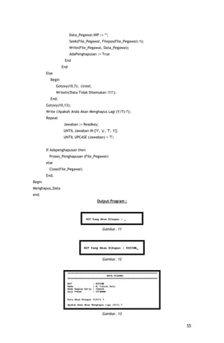 Data_Pegawai.NIP := '*';
                        Seek(File_Pegawai, Filepos(File_Pegawai)-1);
                        Write(File_Pegawai, Data_Pegawai);
                        AdaPenghapusan := True
                    End
                  End
        Else
          Begin
               Gotoxy(10,7); clreol;
               Writeln('Data Tidak Ditemukan !!!!');
          End;
        Gotoxy(10,13);
        Write ('Apakah Anda Akan Menghapus Lagi (Y/T) ?');
        Repeat
                   Jawaban := Readkey;
                   UNTIL Jawaban IN ['Y', 'y', 'T', 't'];
                   UNTIL UPCASE (Jawaban) = 'T';


        If Adapenghapusan then
          Proses_Penghapusan (File_Pegawai)
        else
          Close(File_Pegawai)
        End;
Begin
Menghapus_Data
end.
                                          Output Program :




                                              Gambar. 11




                                              Gambar. 12




                                              Gambar. 13


                                                                       55
 