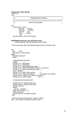 Program Baca_Data_Barang;
uses wincrt;
const
   a ='===================================================';
   b ='                                 PENGOLAHAN DATA BARANG                                                ';
   c ='------------------------------------------------------------------------------------------------------';
   d ='*******************************************************************';
   e ='                              OUTPUT DATA BARANG                                                      ';

type
   record_barang = record
              Kode_Brg      : string[7];
              Nama_Brg       : string[25];
              Jenis_Brg    : char;
              Harga       : longint;
               end;
   type_file_barang = File of record_barang;


PROCEDURE pemasukan_dan_Perekaman_Data
     (VAR File_Barang: Type_File_Barang; Nmr_Rec: WORD);

{ Untuk mamasukkan data yang berasal dari papan-ketik dan merekam ke file}


VAR
  PosX     : BYTE;
  Data_Barang : Record_Barang;
BEGIN
 WITH Data_Barang DO
   BEGIN

   { Buat keterangan pada layar }
   CLRSCR;
   GOTOXY (3, 2); WRITELN(a);
   GOTOXY (3, 3); WRITELN(b);
   GOTOXY (3, 4); WRITELN(a);writeln;writeln;
   GOTOXY (3, 5); WRITE ('PEMASUKAN DATA KE -', Nmr_Rec:3);
   GOTOXY (3, 7); WRITE ('Kode Barang [7 digit] : ');
   PosX := WHEREX;
   GOTOXY (3, 8); WRITE ('Nama Barang           : ');
   GOTOXY (3, 9); WRITE ('Jenis Barang         : [1]. Makanan [2]. Perabot');
   GOTOXY (29,10); WRITE ('[3]. Elektronik [4].Fashion');
   GOTOXY (3,11); WRITE ('Harga              : Rp ');

   { Pemasukan data dari papan ketik }

  GOTOXY (PosX, 7); READLN (Kode_Brg);
  GOTOXY (PosX, 8); READLN (Nama_Brg);
  GOTOXY (PosX, 9);
  REPEAT
   Jenis_Brg :=READKEY
  UNTIL Jenis_Brg IN ['1'..'4'];
  WRITE (Jenis_Brg);
  GOTOXY (PosX+3, 11); READLN (Harga);
 END;

 WRITE (File_Barang, Data_Barang); { Rekam ke disket }
END; { akhir prosedur Pemasukan_Perekeman_Data }




                                                                                                                   57
 