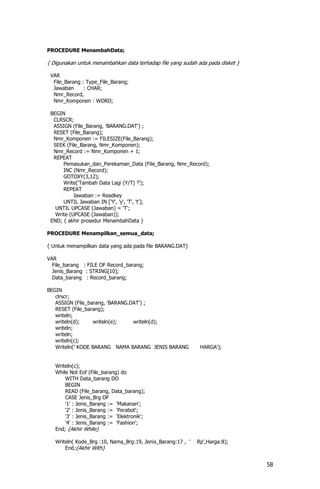 PROCEDURE MenambahData;

{ Digunakan untuk menambahkan data terhadap file yang sudah ada pada disket }

 VAR
  File_Barang : Type_File_Barang;
  Jawaban      : CHAR;
  Nmr_Record,
  Nmr_Komponen : WORD;

 BEGIN
  CLRSCR;
  ASSIGN (File_Barang, 'BARANG.DAT') ;
  RESET (File_Barang);
  Nmr_Komponen := FILESIZE(File_Barang);
  SEEK (File_Barang, Nmr_Komponen);
  Nmr_Record := Nmr_Komponen + 1;
  REPEAT
      Pemasukan_dan_Perekaman_Data (File_Barang, Nmr_Record);
      INC (Nmr_Record);
      GOTOXY(3,12);
      Write('Tambah Data Lagi (Y/T) ?');
      REPEAT
           Jawaban := Readkey
      UNTIL Jawaban IN ['Y', 'y', 'T', 't'];
   UNTIL UPCASE (Jawaban) = 'T';
   Write (UPCASE (Jawaban));
 END; { akhir prosedur MenambahData }

PROCEDURE Menampilkan_semua_data;

{ Untuk menampilkan data yang ada pada file BARANG.DAT}

VAR
  File_barang : FILE OF Record_barang;
  Jenis_Barang : STRING[10];
  Data_barang : Record_barang;

BEGIN
   clrscr;
   ASSIGN (File_barang, 'BARANG.DAT') ;
   RESET (File_barang);
   writeln;
   writeln(d);    writeln(e);    writeln(d);
   writeln;
   writeln;
   writeln(c);
   Writeln(' KODE BARANG NAMA BARANG JENIS BARANG             HARGA');


   Writeln(c);
   While Not Eof (File_barang) do
       WITH Data_barang DO
       BEGIN
       READ (File_barang, Data_barang);
       CASE Jenis_Brg OF
       '1' : Jenis_Barang := 'Makanan';
       '2' : Jenis_Barang := 'Perabot';
       '3' : Jenis_Barang := 'Elektronik';
       '4' : Jenis_Barang := 'Fashion';
   End; {Akhir While}

   Writeln( Kode_Brg :10, Nama_Brg:19, Jenis_Barang:17 , '   Rp',Harga:8);
       End;{Akhir With}


                                                                                58
 