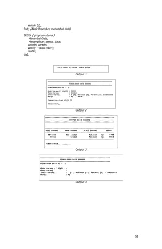 Writeln (c);
End; {Akhir Procedure menambah data}

BEGIN { program utama }
    MenambahData;
    Menampilkan_semua_data;
   Writeln; Writeln;
   Write(' Tekan Enter');
   readln;
end.




                                       Output 1




                                       Output 2




                                       Output 3




                                       Output 4




                                                  59
 