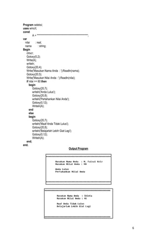 Program seleksi;
uses wincrt;
const
          A = '***************************************************';
var
  nilai      : real;
  nama          : string;
Begin
   clrscr;
   Gotoxy(0,2);
   Write(A);
   writeln;
   Gotoxy(20,4);
   Write('Masukan Nama Anda : ');Readln(nama);
   Gotoxy(20,5);
   Write('Masukan Nilai Anda : ');Readln(nilai);
   if nilai >= 60 then
      begin
          Gotoxy(20,7);
          writeln('Anda Lulus');
          Gotoxy(20,8);
          writeln('Pertahankan Nilai Anda');
          Gotoxy(0,12);
          Writeln(A);
      end
      else
      begin
          Gotoxy(20,7);
          writeln('Maaf Anda Tidak Lulus');
          Gotoxy(20,8);
          writeln('Belajarlah Lebih Giat Lagi');
          Gotoxy(0,12);
          Writeln(A);
   end;
end.
                                               Output Program




                                                                       6
 