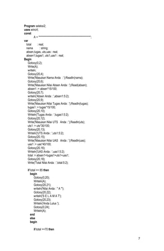 Program seleksi2;
uses wincrt;
const
         A = '**************************************************';
var
  total     : real;
  nama         : string;
  absen,tugas, uts,uas : real;
  absen1,tugas1, uts1,uas1 : real;
Begin
   Gotoxy(0,2);
   Write(A);
   writeln;
   Gotoxy(20,4);
   Write('Masukan Nama Anda : ');Readln(nama);
   Gotoxy(20,6);
   Write('Masukan Nilai Absen Anda : ');Read(absen);
   absen1 := absen*15/100;
   Gotoxy(20,7);
   writeln('Absen Anda : ',absen1:5:2);
   Gotoxy(20,9);
   Write('Masukan Nilai Tugas Anda : ');Readln(tugas);
   tugas1 := tugas*15/100;
   Gotoxy(20,10);
   Writeln('Tugas Anda : ',tugas1:5:2);
   Gotoxy(20,12);
   Write('Masukan Nilai UTS Anda : ');Readln(uts);
   uts1 := uts*30/100;
   Gotoxy(20,13);
   Writeln('UTS Anda : ',uts1:5:2);
   Gotoxy(20,15);
   Write('Masukan Nilai UAS Anda : ');Readln(uas);
   uas1 := uas*40/100;
   Gotoxy(20,16);
   Writeln('UAS Anda : ',uas1:5:2);
   total := absen1+tugas1+uts1+uas1;
   Gotoxy(20,18);
   Write('Total Nilai Anda : ',total:5:2);

   if total >= 85 then
      begin
         Gotoxy(0,20);
         Writeln(A);
         Gotoxy(20,21);
         writeln('Nilai Anda : " A "');
         Gotoxy(20,22);
         writeln('S E L A M A T');
         Gotoxy(20,23);
         Writeln('Anda Lulus ');
         Gotoxy(0,24);
         Writeln(A);
      end
      else
      begin

         if total >=70 then

                                                                     7
 