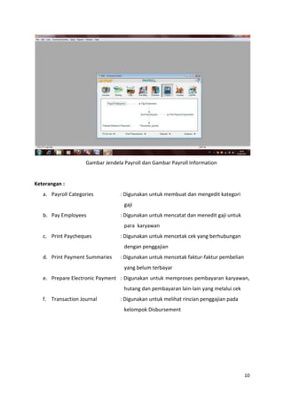 Gambar Jendela Payroll dan Gambar Payroll Information


Keterangan :
   a. Payroll Categories         : Digunakan untuk membuat dan mengedit kategori
                                   gaji
   b. Pay Employees              : Digunakan untuk mencatat dan menedit gaji untuk
                                   para karyawan
   c. Print Paycheques           : Digunakan untuk mencetak cek yang berhubungan
                                   dengan penggajian
   d. Print Payment Summaries    : Digunakan untuk mencetak faktur-faktur pembelian
                                   yang belum terbayar
   e. Prepare Electronic Payment : Digunakan untuk memproses pembayaran karyawan,
                                   hutang dan pembayaran lain-lain yang melalui cek
   f. Transaction Journal        : Digunakan untuk melihat rincian penggajian pada
                                   kelompok Disbursement




                                                                                      10
 
