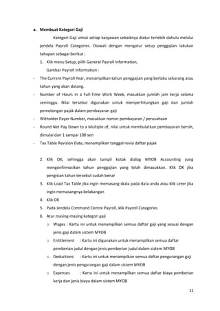 a. Membuat Kategori Gaji
           Kategori Gaji untuk setiap karyawan sebaiknya diatur terlebih dahulu melalui
    jendela Payroll Categories. Diawali dengan mengatur setup penggajian lakukan
    tahapan sebagai berikut :
    1. Klik menu Setup, pilih General Payroll Information,
       Gambar Payroll Information :
-   The Current Payroll Year, menampilkan tahun penggajian yang berlaku sekarang atau
    tahun yang akan datang.
-   Number of Hours in a Full-Time Work Week, masukkan jumlah jam kerja selama
    seminggu. Nilai tersebut digunakan untuk memperhitungkan gaji dan jumlah
    pemotongan pajak dalam pembayaran gaji
-   Witholder Payer Number, masukkan nomor pembayaran / perusahaan
-   Round Net Pay Down to a Multiple of, nilai untuk membulatkan pembayaran bersih,
    dimulai dari 1 sampai 100 sen
-   Tax Table Revision Date, menampilkan tanggal revisi daftar pajak


    2. Klik OK, sehingga akan tampil kotak dialog MYOB Accounting yang
       mengonfirmasikan tahun penggajian yang telah dimasukkan. Klik OK jika
       pengisian tahun tersebut sudah benar
    3. Klik Load Tax Table jika ingin memasang skala pada data anda atau klik Leter jika
       ingin memasangnya belakangan
    4. Klik OK
    5. Pada Jendela Command Centre Payroll, klik Payroll Categories
    6. Atur masing-masing kategori gaji
       o Wages : Kartu ini untuk menampilkan semua daftar gaji yang sesuai dengan
           jenis gaji dalam sistem MYOB
       o Entitlement      : Kartu ini digunakan untuk menampilkan semua daftar
           pemberian judul dengan jenis pemberian judul dalam sistem MYOB
       o Deductions       : Kartu ini untuk menampilkan semua daftar pengurangan gaji
           dengan jenis pengurangan gaji dalam sistem MYOB
       o Expenses         : Kartu ini untuk menampilkan semua daftar biaya pemberian
           kerja dan jenis biaya dalam sistem MYOB

                                                                                     11
 