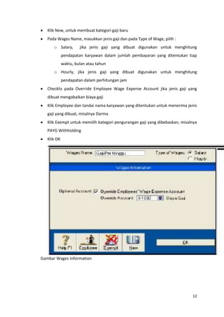 Klik New, untuk membuat kategori gaji baru
   Pada Wages Name, masukkan jenis gaji dan pada Type of Wage, pilih :
      o Salary,       jika jenis gaji yang dibuat digunakan untuk menghitung
             pendapatan karyawan dalam jumlah pembayaran yang ditentukan tiap
             waktu, bulan atau tahun
      o Hourly, jika jenis gaji yang dibuat digunakan untuk menghitung
             pendapatan dalam perhitungan jam
   Checklis pada Override Employee Wage Expense Account jika jenis gaji yang
   dibuat mengabaikan biaya gaji
   Klik Employee dan tandai nama karyawan yang ditentukan untuk menerima jenis
   gaji yang dibuat, misalnya Darma
   Klik Exempt untuk memilih kategori pengurangan gaji yang dibebaskan, misalnya
   PAYG Withholding
   Klik OK




Gambar Wages Information




                                                                             12
 