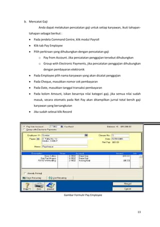 b. Mencatat Gaji
          Anda dapat melakukan pencatatan gaji untuk setiap karyawan, ikuti tahapan-
   tahapan sebagai berikut :
      Pada jendela Command Centre, klik modul Payroll
      Klik tab Pay Employee
      Pilih perkiraan yang dihubungkan dengan pencatatan gaji
          o Pay from Account. Jika pencatatan penggajian tersebut dihubungkan
          o Group with Electronic Payments, jika pencatatan penggajian dihubungkan
             dengan pembayaran elektronik
      Pada Employee pilih nama karyawan yang akan dicatat penggajian
      Pada Cheque, masukkan nomor cek pembayaran
      Pada Date, masukkan tanggal transaksi pembayaran
      Pada kolom Amount, isikan besarnya nilai kategori gaji, jika semua nilai sudah
      masuk, secara otomatis pada Net Pay akan ditampilkan jurnal total bersih gaji
      karyawan yang bersangkutan
      Jika sudah selesai klik Record




                               Gambar Formulir Pay Employee




                                                                                 13
 
