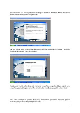 Untuk memulai, kita pilih saja tombol create guna membuat data baru. Maka akan tampil
jendela Introduction (perkenalan) berikut :




Klik saja button Next. Selanjutnya akan tampil jendela Company Information ( informasi
mengenai perusahaan ) yang akan dibuat :




Pada jendela ini, kita isikan data-data mengenai perusahaan yang akan dibuat seperti nama
perusahaan, alamat, telpon, nomor fax dan alamat e-mail. Selanjutnya klik button Next >.




Maka akan ditampilkan jendela Accounting Information (informasi mengenai periode
akuntansi yang akan dipakai) oleh perusahaan :

                                                                                       2
 