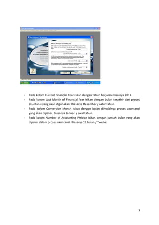 -   Pada kolom Current Financial Year isikan dengan tahun berjalan misalnya 2012.
-   Pada kolom Last Month of Financial Year isikan dengan bulan terakhir dari proses
    akuntansi yang akan digunakan. Biasanya Desember / akhir tahun.
-   Pada kolom Conversion Month isikan dengan bulan dimulainya proses akuntansi
    yang akan dipakai. Biasanya Januari / awal tahun.
-   Pada kolom Number of Accounting Periode isikan dengan jumlah bulan yang akan
    dipakai dalam proses akuntansi. Biasanya 12 bulan / Twelve.




                                                                                   3
 